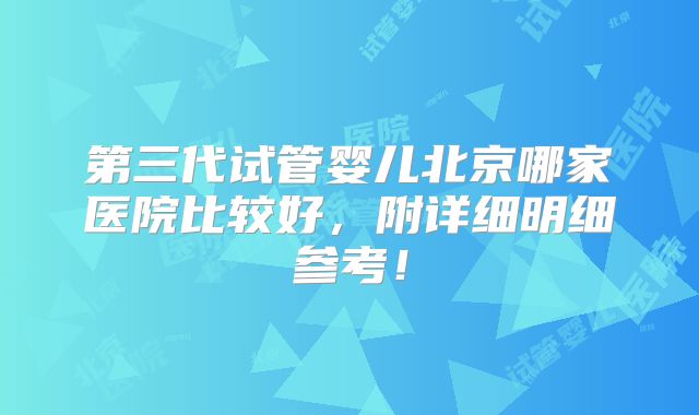 第三代试管婴儿北京哪家医院比较好,附详细明细参考!