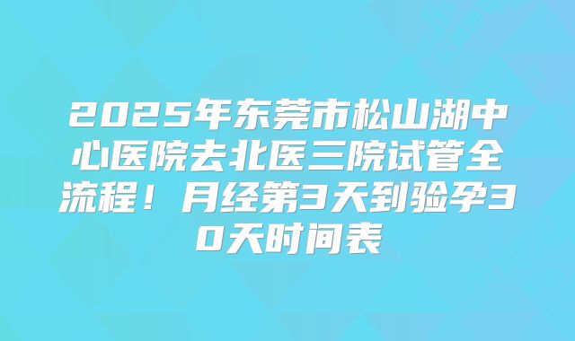 2025年东莞市松山湖中心医院去北医三院试管全流程!月经第3天到验孕30天时间表