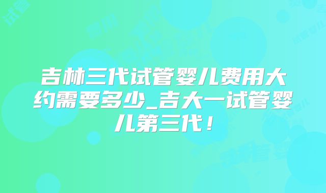 吉林三代试管婴儿费用大约需要多少_吉大一试管婴儿第三代!