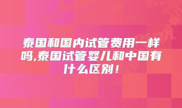 泰国和国内试管费用一样吗,泰国试管婴儿和中国有什么区别!