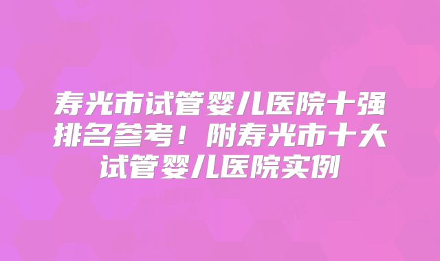 寿光市试管婴儿医院十强排名参考!附寿光市十大试管婴儿医院实例