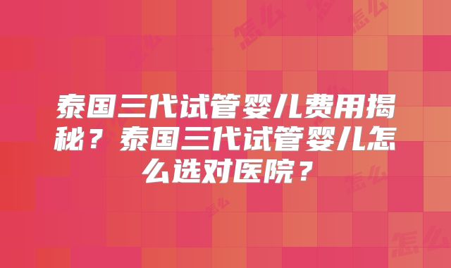 泰国三代试管婴儿费用揭秘？泰国三代试管婴儿怎么选对医院？