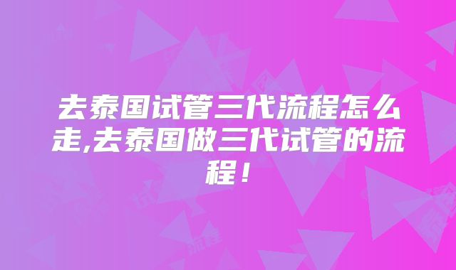 去泰国试管三代流程怎么走,去泰国做三代试管的流程！