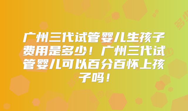 广州三代试管婴儿生孩子费用是多少！广州三代试管婴儿可以百分百怀上孩子吗！