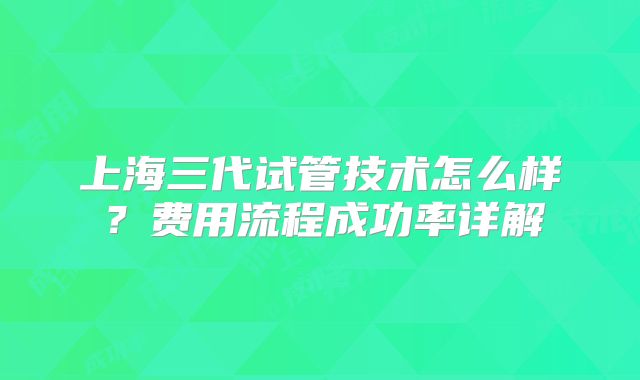 上海三代试管技术怎么样？费用流程成功率详解