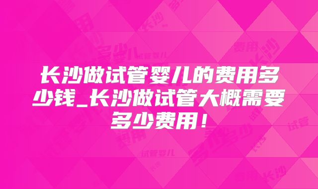 长沙做试管婴儿的费用多少钱_长沙做试管大概需要多少费用！