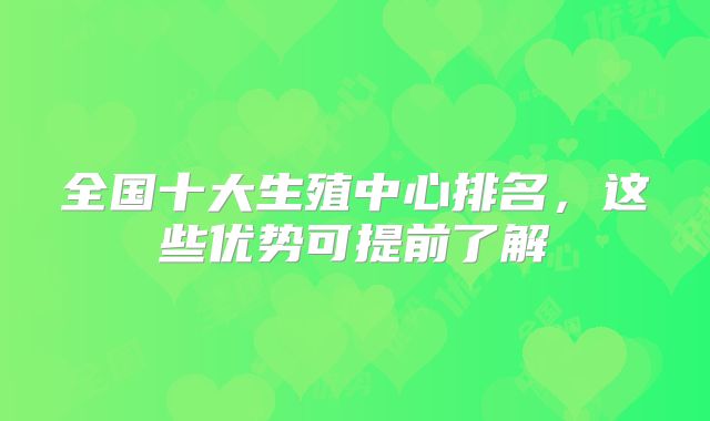 全国十大生殖中心排名,这些优势可提前了解