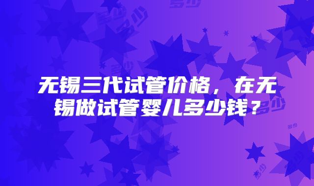 无锡三代试管价格，在无锡做试管婴儿多少钱？