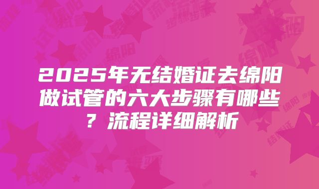 2025年无结婚证去绵阳做试管的六大步骤有哪些？流程详细解析
