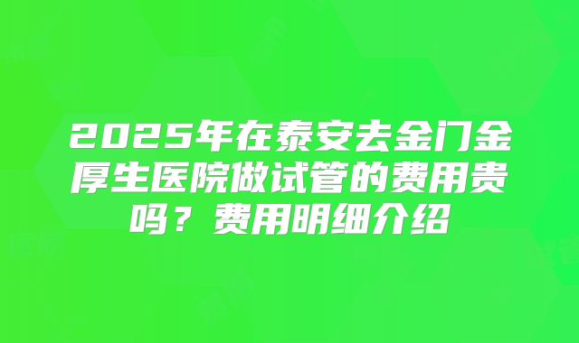 2025年在泰安去金门金厚生医院做试管的费用贵吗？费用明细介绍