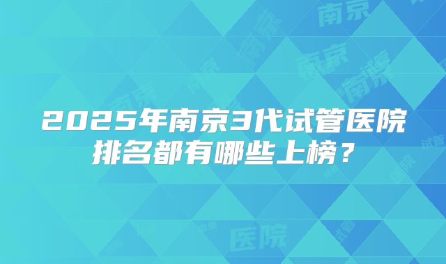 2025年南京3代试管医院排名都有哪些上榜?
