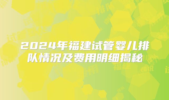 2024年福建试管婴儿排队情况及费用明细揭秘