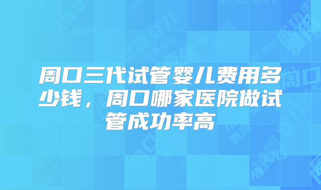 周口三代试管婴儿费用多少钱,周口哪家医院做试管成功率高
