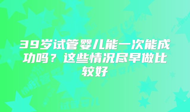 39岁试管婴儿能一次能成功吗？这些情况尽早做比较好