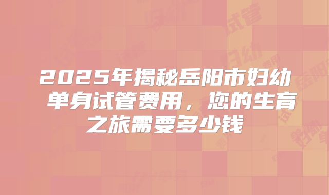 2025年揭秘岳阳市妇幼 单身试管费用，您的生育之旅需要多少钱