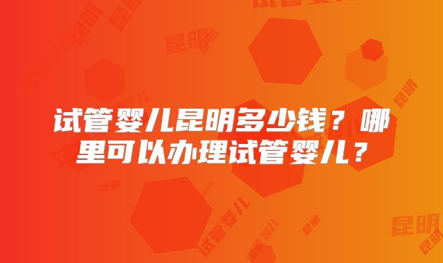 试管婴儿昆明多少钱？哪里可以办理试管婴儿？