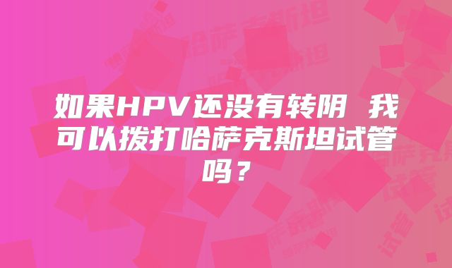 如果HPV还没有转阴 我可以拨打哈萨克斯坦试管吗？