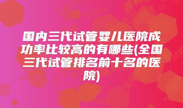 国内三代试管婴儿医院成功率比较高的有哪些(全国三代试管排名前十名的医院)