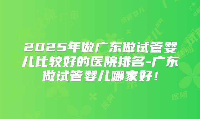 2025年做广东做试管婴儿比较好的医院排名-广东做试管婴儿哪家好!