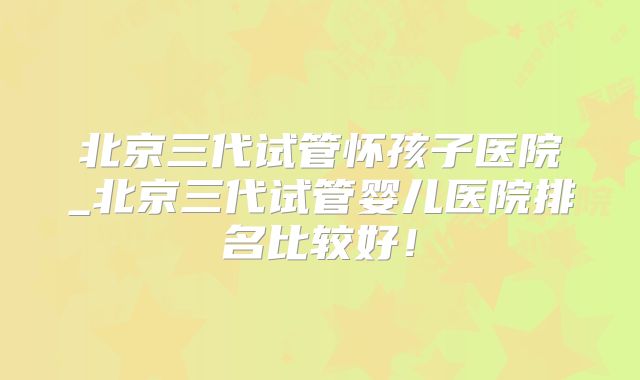 北京三代试管怀孩子医院_北京三代试管婴儿医院排名比较好！
