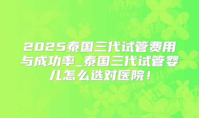 2025泰国三代试管费用与成功率_泰国三代试管婴儿怎么选对医院！