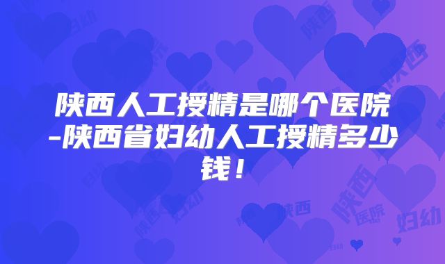 陕西人工授精是哪个医院-陕西省妇幼人工授精多少钱！
