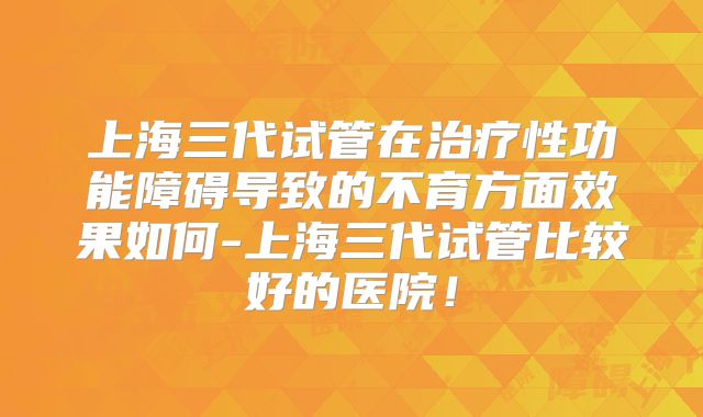上海三代试管在治疗性功能障碍导致的不育方面效果如何-上海三代试管比较好的医院！