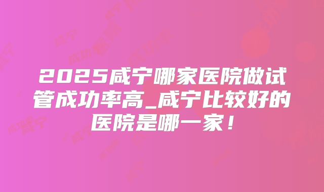 2025咸宁哪家医院做试管成功率高_咸宁比较好的医院是哪一家!