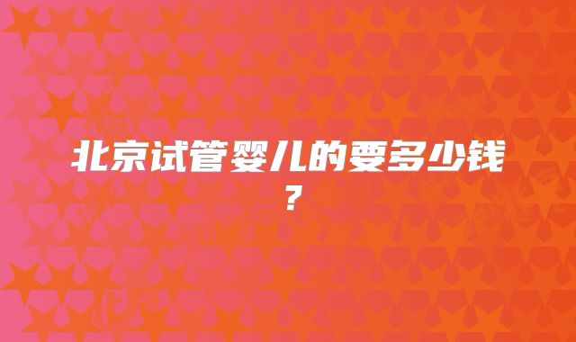 北京试管婴儿的要多少钱？