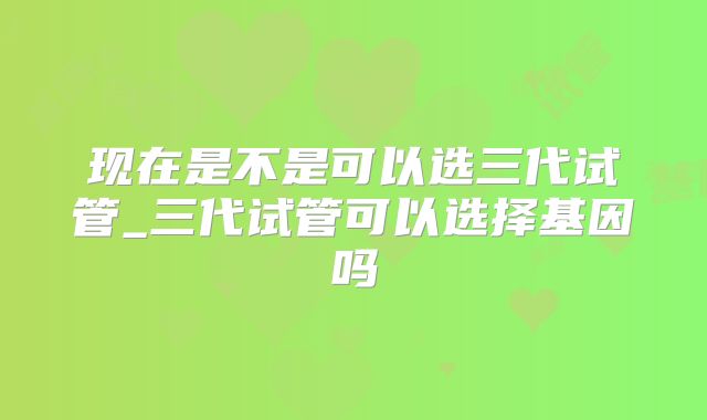 现在是不是可以选三代试管_三代试管可以选择基因吗