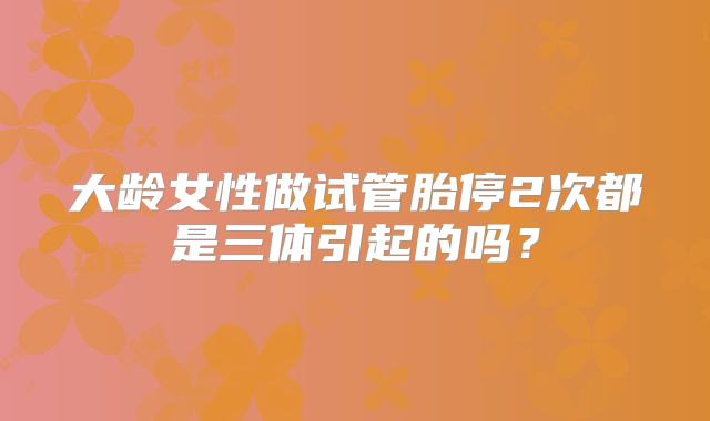 大龄女性做试管胎停2次都是三体引起的吗？