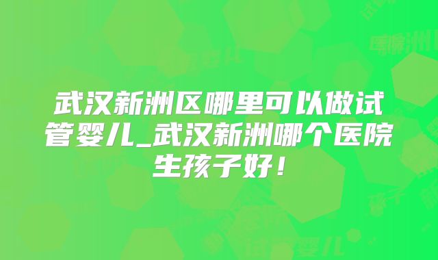 武汉新洲区哪里可以做试管婴儿_武汉新洲哪个医院生孩子好！