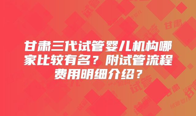 甘肃三代试管婴儿机构哪家比较有名？附试管流程费用明细介绍？