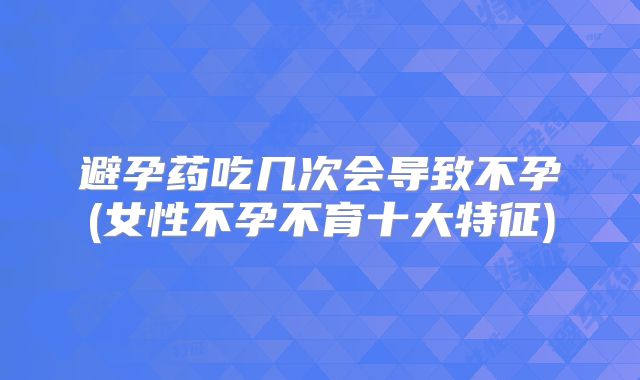 避孕药吃几次会导致不孕(女性不孕不育十大特征)