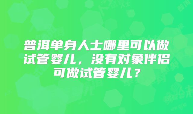 普洱单身人士哪里可以做试管婴儿，没有对象伴侣可做试管婴儿？