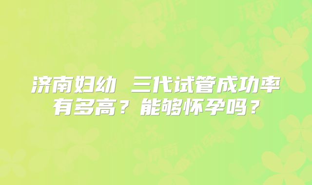 济南妇幼 三代试管成功率有多高？能够怀孕吗？
