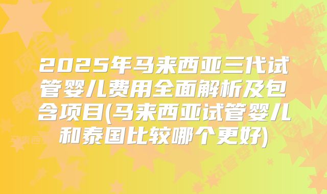 2025年马来西亚三代试管婴儿费用全面解析及包含项目(马来西亚试管婴儿和泰国比较哪个更好)