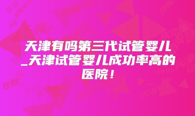 天津有吗第三代试管婴儿_天津试管婴儿成功率高的医院！