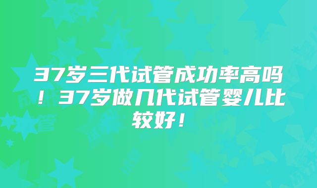 37岁三代试管成功率高吗！37岁做几代试管婴儿比较好！