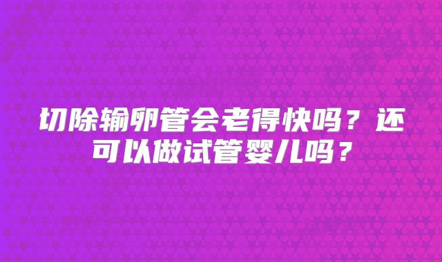 切除输卵管会老得快吗？还可以做试管婴儿吗？