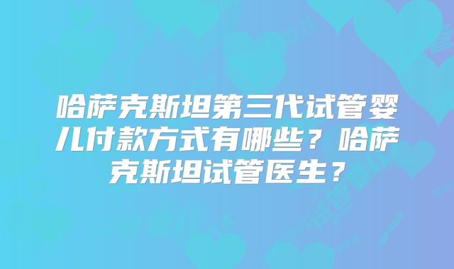 哈萨克斯坦第三代试管婴儿付款方式有哪些?哈萨克斯坦试管医生?