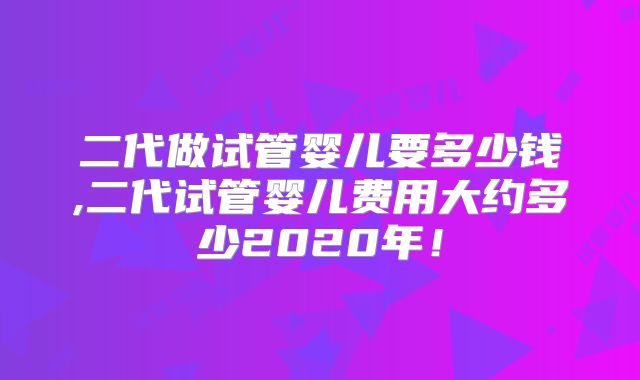 二代做试管婴儿要多少钱,二代试管婴儿费用大约多少2020年!