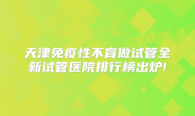 天津免疫性不育做试管全新试管医院排行榜出炉!