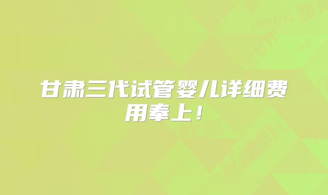 甘肃三代试管婴儿详细费用奉上！