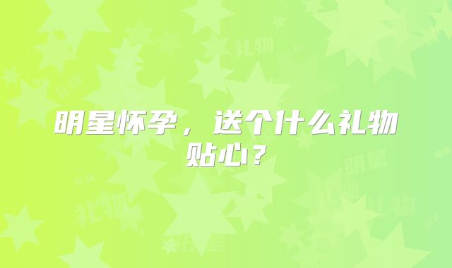 明星怀孕,送个什么礼物贴心?