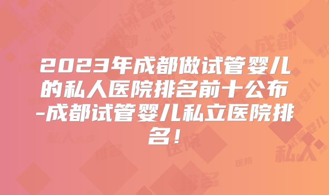 2023年成都做试管婴儿的私人医院排名前十公布-成都试管婴儿私立医院排名！