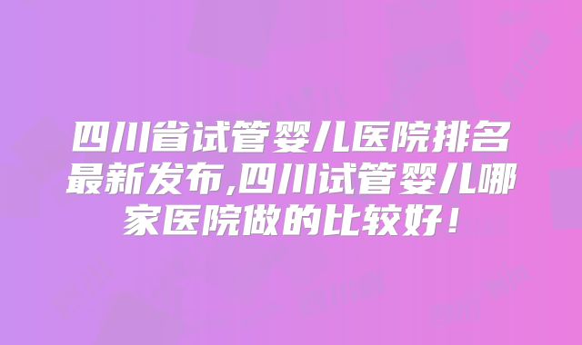 四川省试管婴儿医院排名最新发布,四川试管婴儿哪家医院做的比较好!