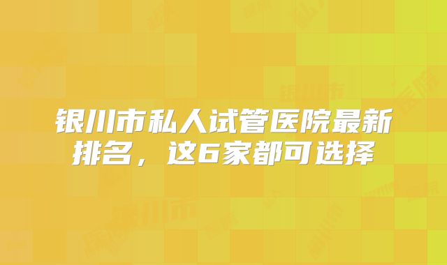银川市私人试管医院最新排名，这6家都可选择