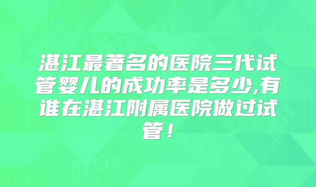湛江最著名的医院三代试管婴儿的成功率是多少,有谁在湛江附属医院做过试管!