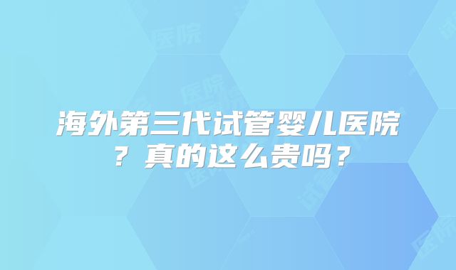 海外第三代试管婴儿医院?真的这么贵吗?